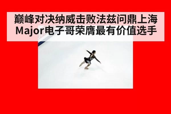 巅峰对决纳威击败法兹问鼎上海Major电子哥荣膺最有价值选手